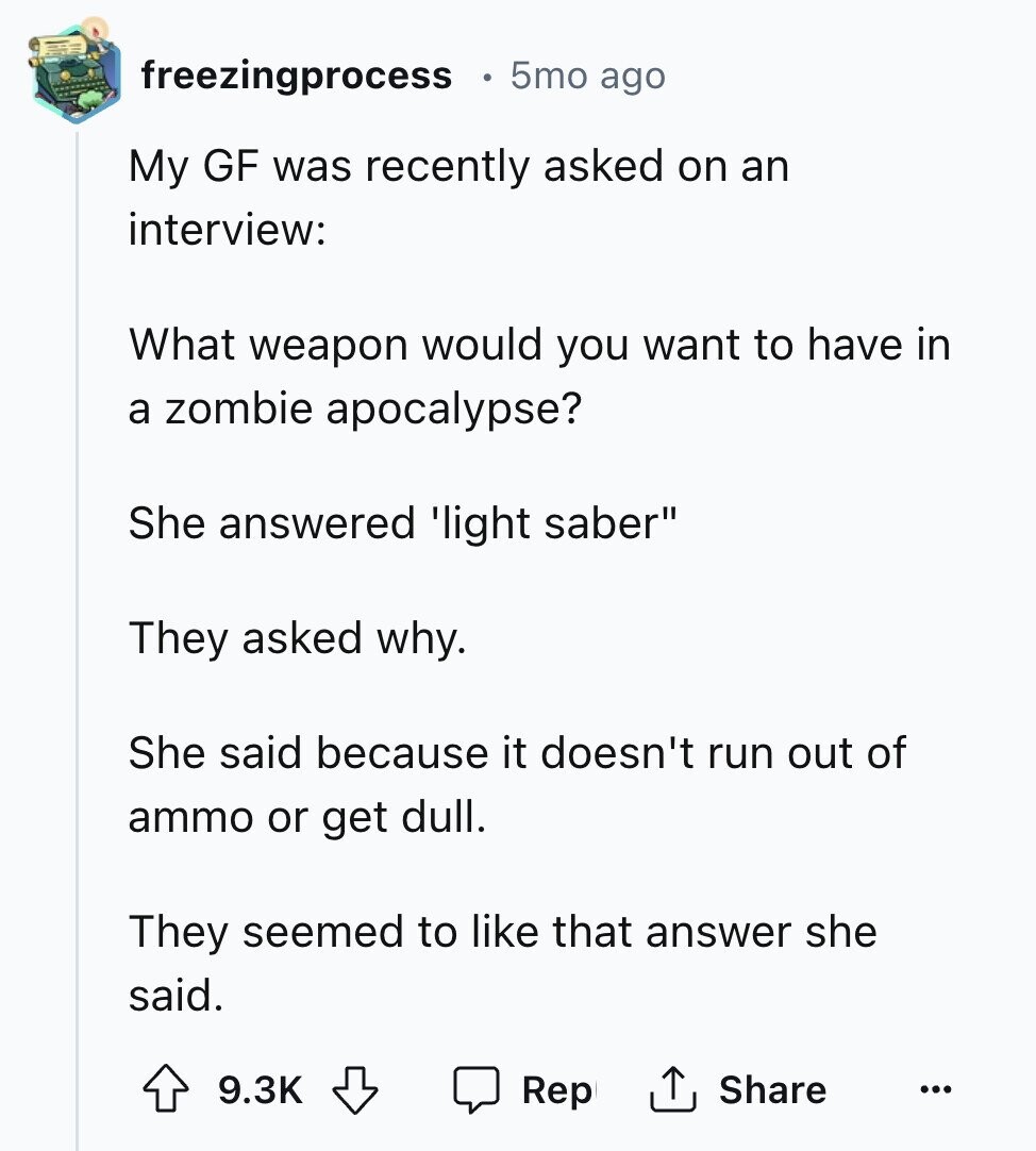 freezingprocess 5mo ago My GF was recently asked on an interview: What weapon would you want to have in a zombie apocalypse? She answered 'light saber They asked why. She said because it doesn't run out of ammo or get dull. They seemed to like that answer she said. 9.3K Share Rep ...