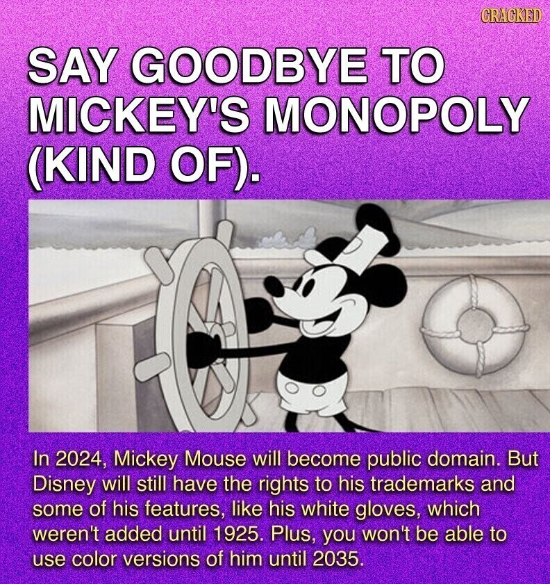 GRACKED SAY GOODBYE TO MICKEY'S MONOPOLY (KIND OF). In 2024, Mickey Mouse will become public domain. But Disney will still have the rights to his trademarks and some of his features, like his white gloves, which weren't added until 1925. Plus, you won't be able to use color versions of him until 2035.