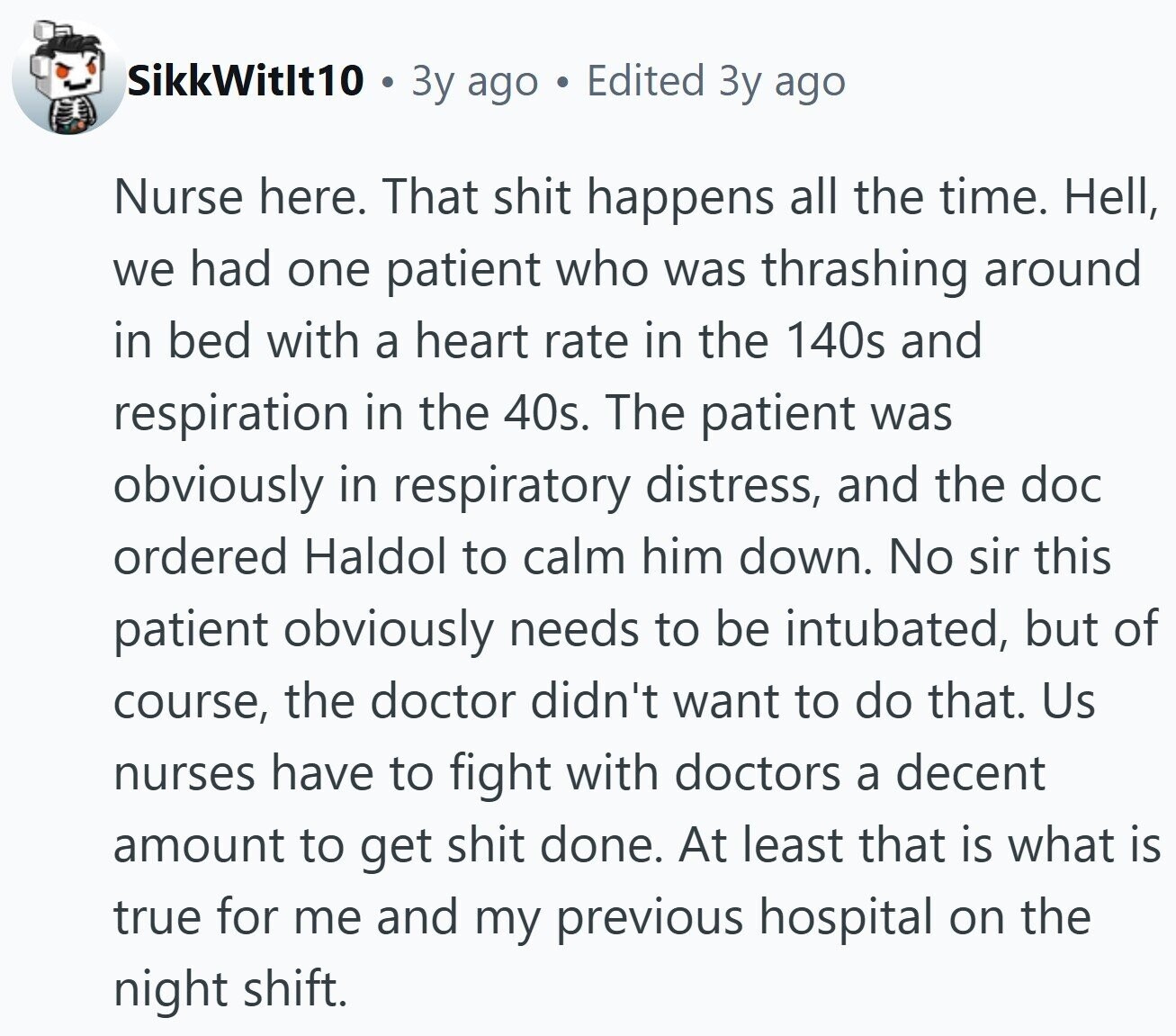 SikkWitlt10 Зу ago Edited Зу ago Nurse here. That shit happens all the time. Hell, we had one patient who was thrashing around in bed with a heart rate in the 140s and respiration in the 40s. The patient was obviously in respiratory distress, and the doc ordered Haldol to calm him down. No sir this patient obviously needs to be intubated, but of course, the doctor didn't want to do that. Us nurses have to fight with doctors a decent amount to get shit done. At least that is what is true for me and my previous hospital on