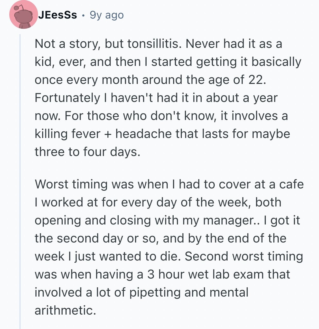 JEesSs 9y ago Not a story, but tonsillitis. Never had it as a kid, ever, and then I started getting it basically once every month around the age of 22. Fortunately I haven't had it in about a year now. For those who don't know, it involves a killing fever + headache that lasts for maybe three to four days. Worst timing was when I had to cover at a cafe I worked at for every day of the week, both opening and closing with my manager.. I got it the second day or so, and by the end of