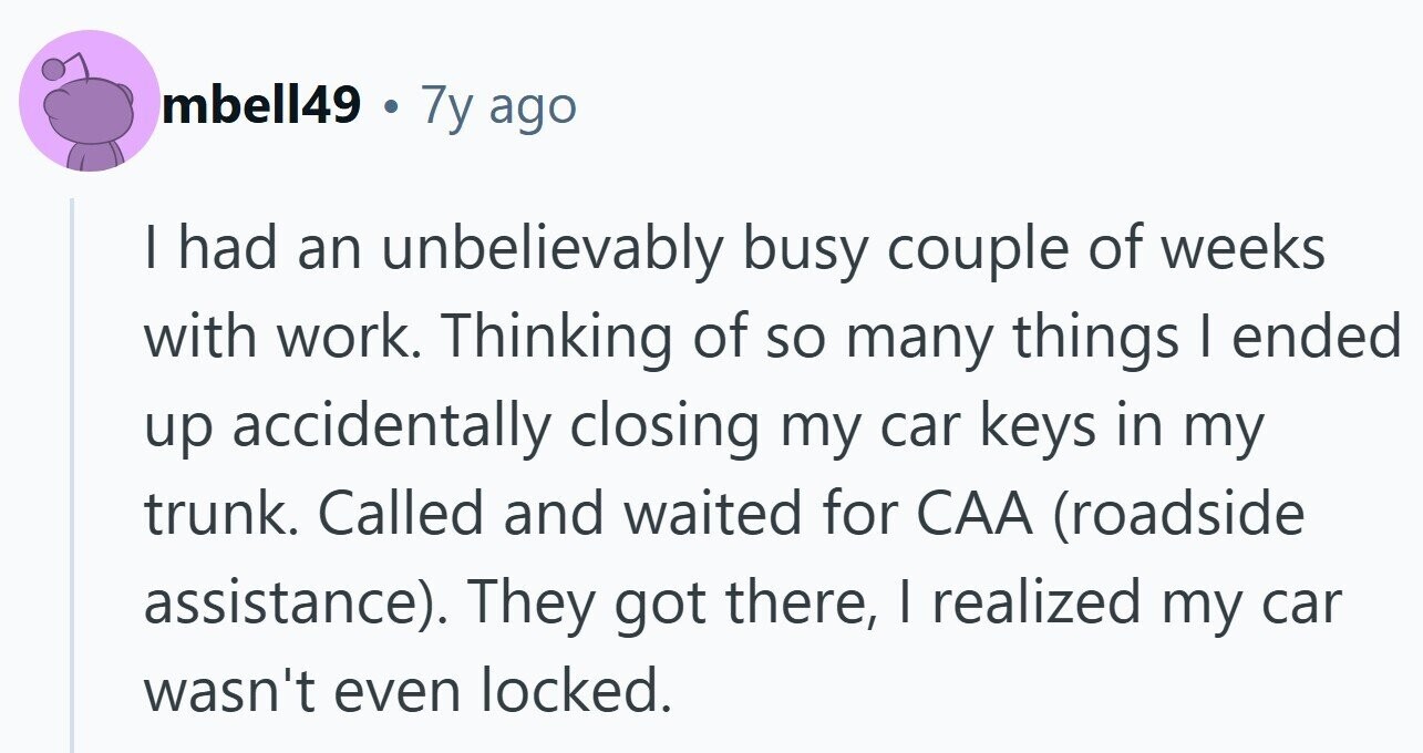 mbell49 . 7y ago I had an unbelievably busy couple of weeks with work. Thinking of so many things I ended up accidentally closing my car keys in my trunk. Called and waited for CAA (roadside assistance). They got there, | realized my car wasn't even locked.