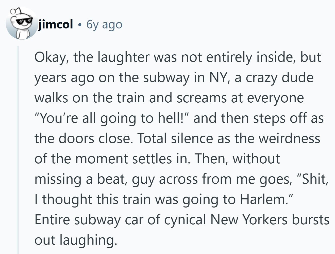 jimcol 6y ago Okay, the laughter was not entirely inside, but years ago on the subway in NY, a crazy dude walks on the train and screams at everyone You're all going to hell! and then steps off as the doors close. Total silence as the weirdness of the moment settles in. Then, without missing a beat, guy across from me goes, Shit, I thought this train was going to Harlem. Entire subway car of cynical New Yorkers bursts out laughing.