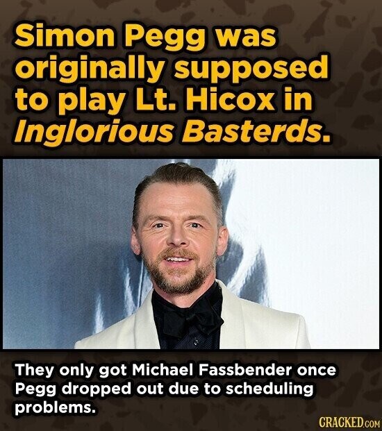 Simon Pegg was originally supposed to play Lt. Hicox in Inglorious Basterds. They only got Michael Fassbender once Pegg dropped out due to scheduling problems. CRACKED.COM