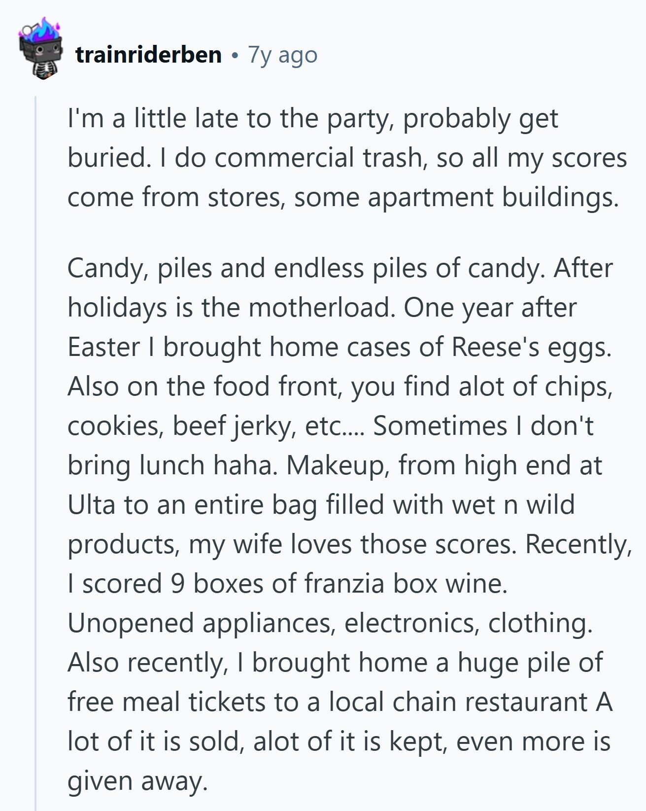 trainriderben 7y ago I'm a little late to the party, probably get buried. I do commercial trash, so all my scores come from stores, some apartment buildings. Candy, piles and endless piles of candy. After holidays is the motherload. One year after Easter I brought home cases of Reese's eggs. Also on the food front, you find alot of chips, cookies, beef jerky, etc.... Sometimes I don't bring lunch haha. Makeup, from high end at Ulta to an entire bag filled with wet n wild products, my wife loves those scores. Recently, I scored 9 boxes of franzia box wine. 