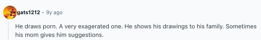 gats1212 9y ago Не draws porn. A very exagerated one. Не shows his drawings to his family. Sometimes his mom gives him suggestions.