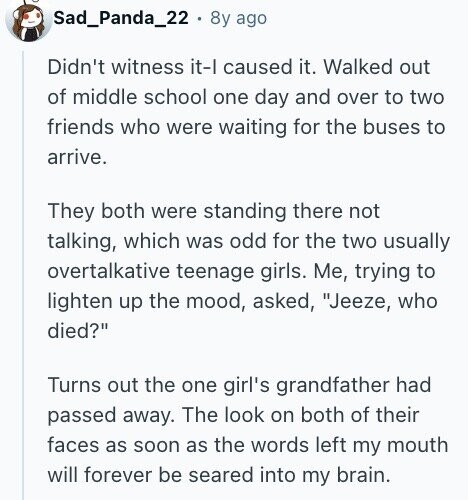 Sad_Panda_22 8y ago Didn't witness it-l caused it. Walked out of middle school one day and over to two friends who were waiting for the buses to arrive. They both were standing there not talking, which was odd for the two usually overtalkative teenage girls. Me, trying to lighten up the mood, asked, Jeeze, who died? Turns out the one girl's grandfather had passed away. The look on both of their faces as soon as the words left my mouth will forever be seared into my brain.