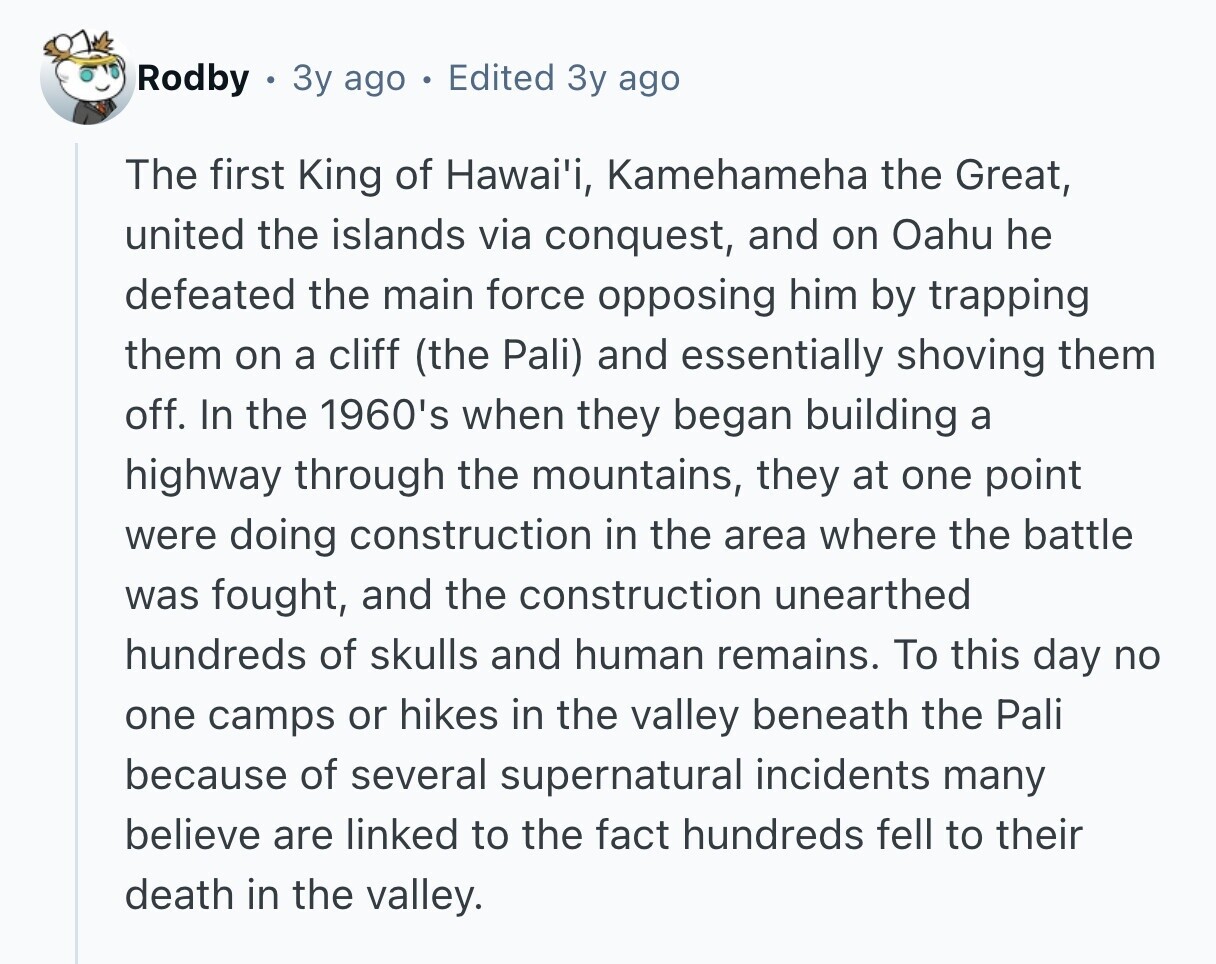 Rodby 3y ago Edited Зу ago The first King of Hawai'i, Kamehameha the Great, united the islands via conquest, and on Oahu he defeated the main force opposing him by trapping them on a cliff (the Pali) and essentially shoving them off. In the 1960's when they began building a highway through the mountains, they at one point were doing construction in the area where the battle was fought, and the construction unearthed hundreds of skulls and human remains. To this day no one camps or hikes in the valley beneath the Pali because of several supernatural incidents many believe