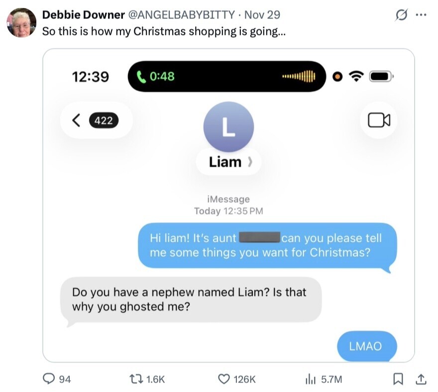 Debbie Downer @ANGELBABYBITTY Nov 29 O ... So this is how my Christmas shopping is going... 12:39 0:48 422 L Liam iMessage Today 12:35 PM Hi liam! It's aunt can you please tell me some things you want for Christmas? Do you have a nephew named Liam? Is that why you ghosted me? LMAO 94 1.6K 126K 5.7M