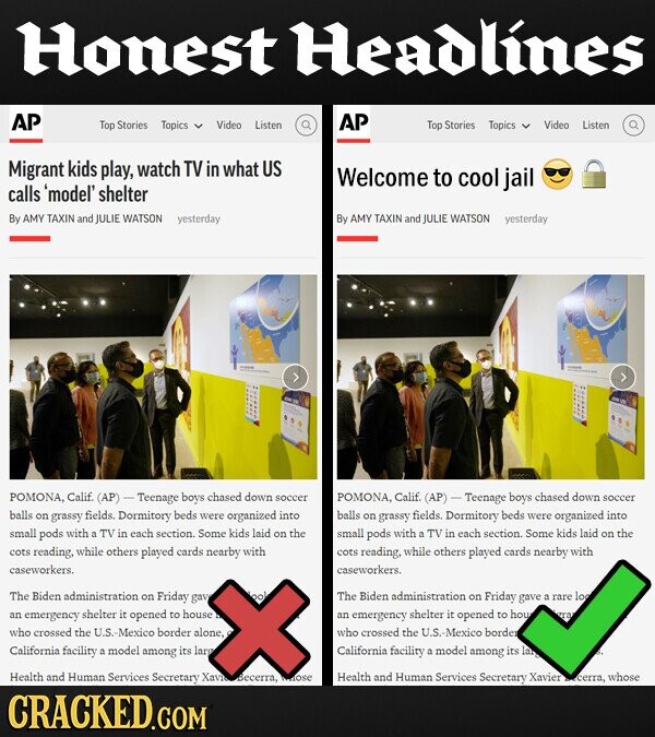 Honest Headlines AP AP Top Stories Topics Video Listen Top Stories Topics Video Listen Migrant kids play, watch TV in what US Welcome to cool jail calls 'model' shelter By AMY TAXIN and JULIE WATSON yesterday By AMY TAXIN and JULIE WATSON yesterday POMONA, Calif. (AP) Teenage boys chased down soccer POMONA, Calif. (AP) Teenage boys chased down soccer balls on grassy fields. Dormitory beds were organized into balls on grassy fields. Dormitory beds were organized into small pods with a TV in each section. Some kids laid on the small pods with a TV in each section. Some kids laid on