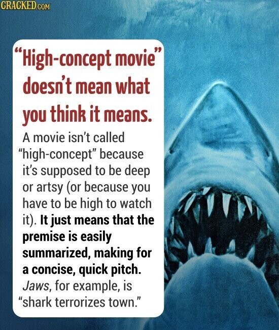 CRACKED.COM High-concept movie doesn't mean what you think it means. A movie isn't called high-concept because it's supposed to be deep or artsy (or because you have to be high to watch it). It just means that the premise is easily summarized, making for a concise, quick pitch. Jaws, for example, is shark terrorizes town.