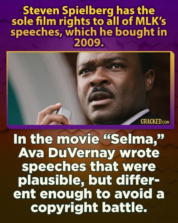 Steven Spielberg has the sole film rights to all of MLK's speeches, which he bought in 2009. CRACKED.COM In the movie Selma, Ava DuVernay wrote speeches that were plausible, but differ- ent enough to avoid a copyright battle.
