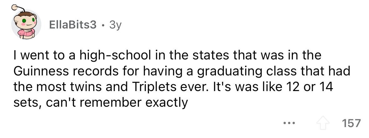EllaBits3 . 3y I went to a high-school in the states that was in the Guinness records for having a graduating class that had the most twins and Triplets ever. It's was like 12 or 14 sets, can't remember exactly ... 157