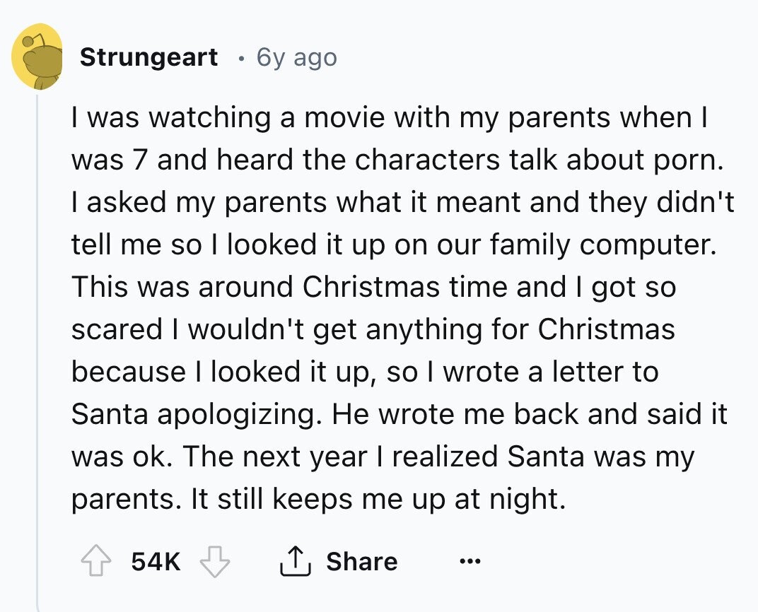 Strungeart 6y ago I was watching a movie with my parents when I was 7 and heard the characters talk about porn. I asked my parents what it meant and they didn't tell me so I looked it up on our family computer. This was around Christmas time and I got so scared I wouldn't get anything for Christmas because I looked it up, so I wrote a letter to Santa apologizing. Не wrote me back and said it was ok. The next year I realized Santa was my parents. It still keeps me up at night. 54K Share ...