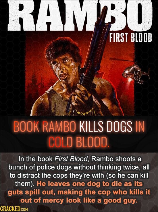 RAMBO FIRST BLOOD BOOK RAMBO KILLS DOGS IN COLD BLOOD. In the book First Blood, Rambo shoots a bunch of police dogs without thinking twice, all to distract the cops they're with (so he can kill them). Не leaves one dog to die as its guts spill out, making the cop who kills it out of mercy look like a good guy. CRACKED.COM