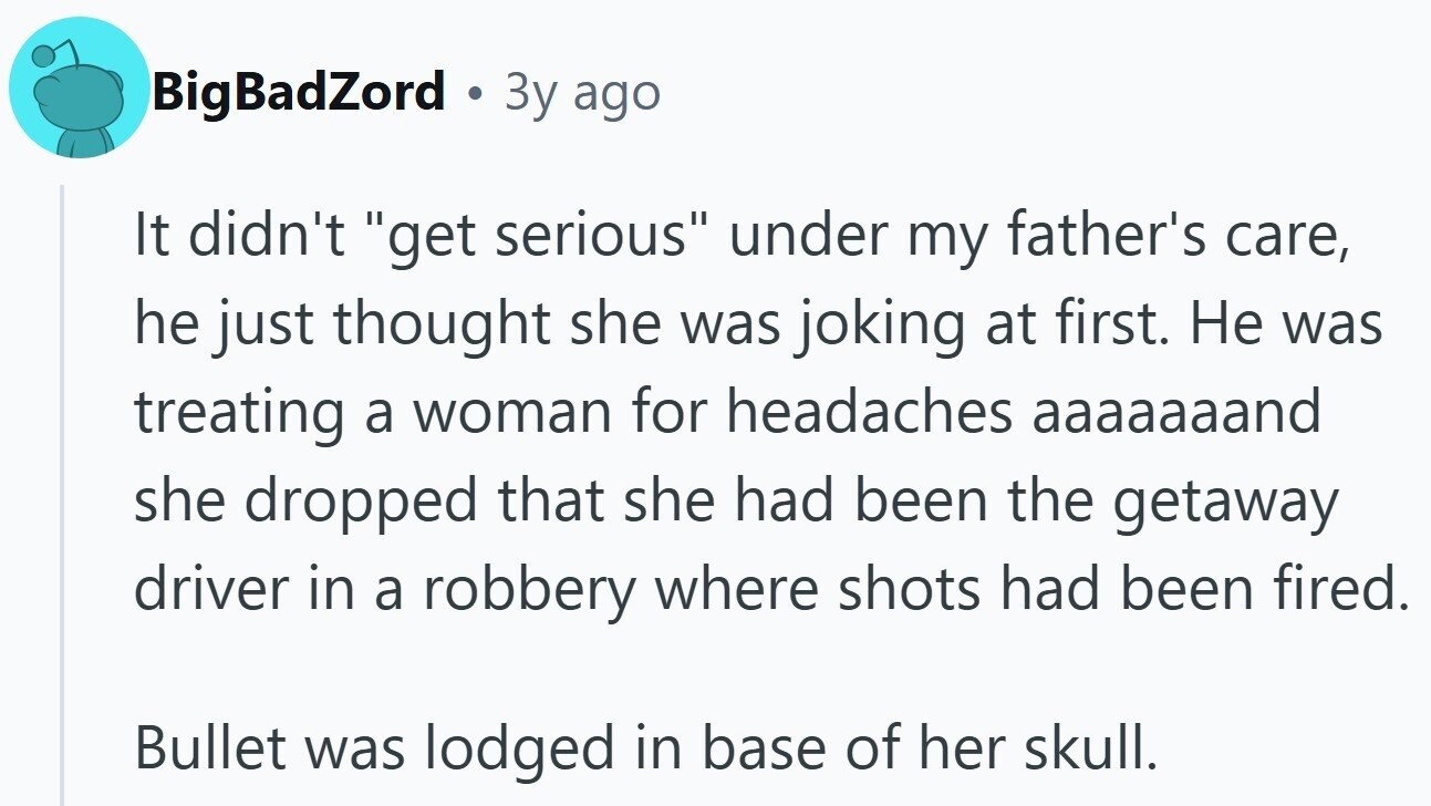 BigBadZord a 3y ago It didn't get serious under my father's care, he just thought she was joking at first. Не was treating a woman for headaches aaaaaaand she dropped that she had been the getaway driver in a robbery where shots had been fired. Bullet was lodged in base of her skull.