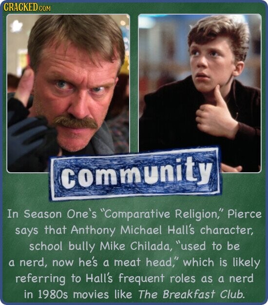 CRACKED COM community In Season One's Comparative Religion, Pierce says that Anthony Michael Hall's character, school bully Mike Chilada, used to be a nerd, now he's a meat head, which is likely referring to Hall's frequent roles as a nerd in 1980s movies like The Breakfast Club.