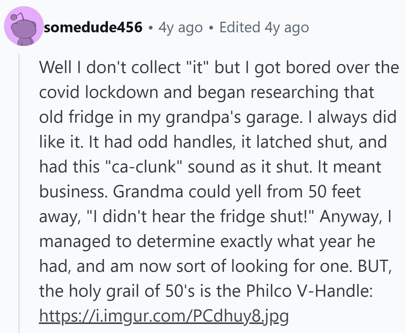 somedude456 4y ago . Edited 4y ago Well I don't collect it but I got bored over the covid lockdown and began researching that old fridge in my grandpa's garage. I always did like it. It had odd handles, it latched shut, and had this ca-clunk sound as it shut. It meant business. Grandma could yell from 50 feet away, I didn't hear the fridge shut! Anyway, I managed to determine exactly what year he had, and am now sort of looking for one. BUT, the holy grail of 50's is the Philco V-Handle: https://i.imgur.com/PCdhuy8.jpg
