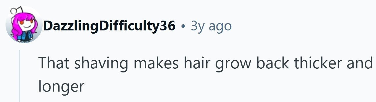 DazzlingDifficulty36 . 3y ago That shaving makes hair grow back thicker and longer