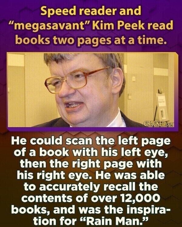 Speed reader and megasavant Kim Peek read books two pages at a time. - CRACKED.COM Не could scan the left page of a book with his left eye, then the right page with his right eye. Не was able to accurately recall the contents of over 12,000 books, and was the inspira- tion for Rain Man.