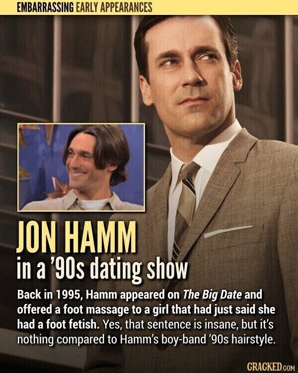EMBARRASSING EARLY APPEARANCES JON HAMM in a '90s dating show Back in 1995, Hamm appeared on The Big Date and offered a foot massage to a girl that had just said she had a foot fetish. Yes, that sentence is insane, but it's nothing compared to Hamm's boy-band '90s hairstyle. CRACKED.COM