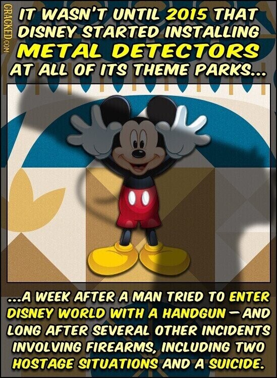 CRACKED.COM IT WASN'T UNTIL 2015 THAT DISNEY STARTED INSTALLING METAL DETECTORS AT ALL OF ITS THEME PARKS... ...A WEEK AFTER A MAN TRIED TO ENTER DISNEY WORLD WITH A HANDGUN-AND LONG AFTER SEVERAL OTHER INCIDENTS INVOLVING FIREARMS, INCLUDING TWO HOSTAGE SITUATIONS AND A SUICIDE.