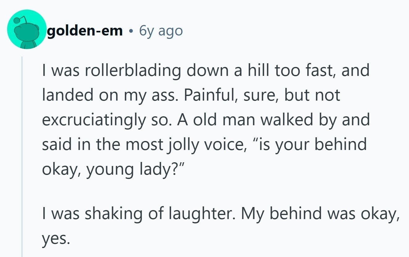 golden-em 6y ago I was rollerblading down a hill too fast, and landed on my ass. Painful, sure, but not excruciatingly so. A old man walked by and said in the most jolly voice, is your behind okay, young lady? I was shaking of laughter. My behind was okay, yes.