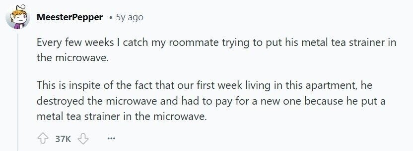 MeesterPepper 5y ago Every few weeks | catch my roommate trying to put his metal tea strainer in the microwave. This is inspite of the fact that our first week living in this apartment, he destroyed the microwave and had to pay for a new one because he put a metal tea strainer in the microwave. 37K ...