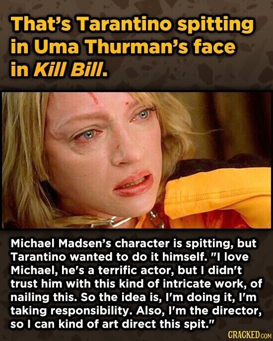 That's Tarantino spitting in Uma Thurman's face in Kill Bill. Michael Madsen's character is spitting, but Tarantino wanted to do it himself. I love Michael, he's a terrific actor, but I didn't trust him with this kind of intricate work, of nailing this. So the idea is, I'm doing it, I'm taking responsibility. Also, I'm the director, so I can kind of art direct this spit. CRACKED.COM
