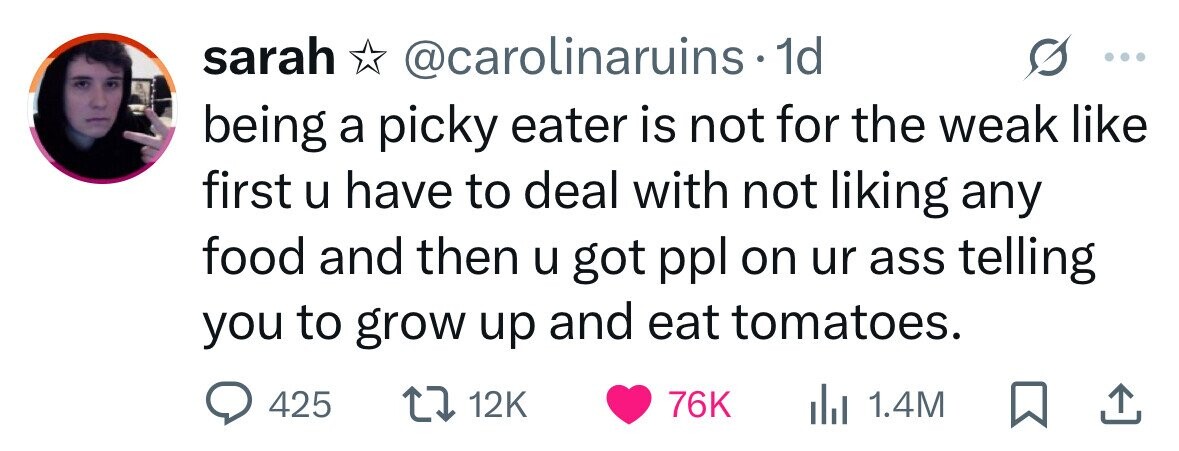 sarah @carolinaruins 1d being a picky eater is not for the weak like first u have to deal with not liking any food and then u got ppl on ur ass telling you to grow up and eat tomatoes. 425 12K 76K dJ 1.4M 