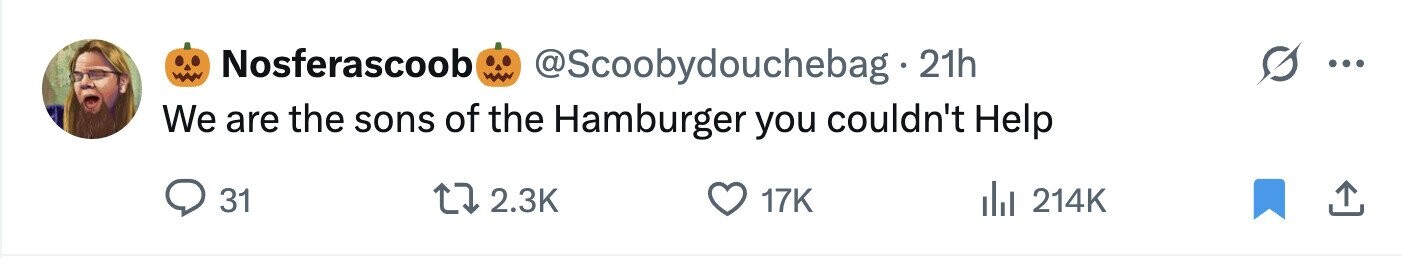 Nosferascoob @Scoobydouchebag 21h We are the sons of the Hamburger you couldn't Help 31 2.3K 17K 214K 