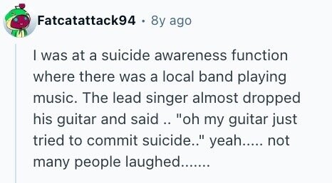 Fatcatattack94 8y ago I was at a suicide awareness function where there was a local band playing music. The lead singer almost dropped his guitar and said.. oh my guitar just tried to commit suicide.. yeah..... not many people laughed.......