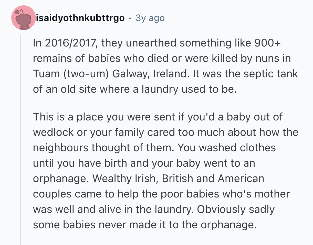 isaidyothnkubttrgo 3y ago In 2016/2017, they unearthed something like 900+ remains of babies who died or were killed by nuns in Tuam (two-um) Galway, Ireland. It was the septic tank of an old site where a laundry used to be. This is a place you were sent if you'd a baby out of wedlock or your family cared too much about how the neighbours thought of them. You washed clothes until you have birth and your baby went to an orphanage. Wealthy Irish, British and American couples came to help the poor babies who's mother was well and alive in