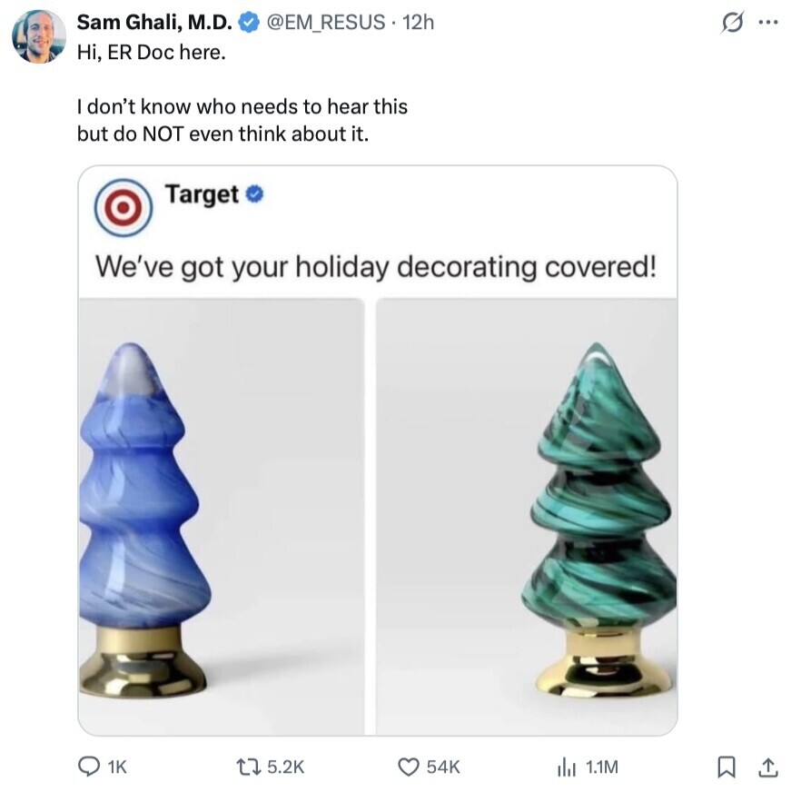 @EM_RESUS 12h S ... Sam Ghali, M.D. Hi, ER Doc here. I don't know who needs to hear this but do NOT even think about it. Target We've got your holiday decorating covered! 1K 5.2K 54K del 1.1M 