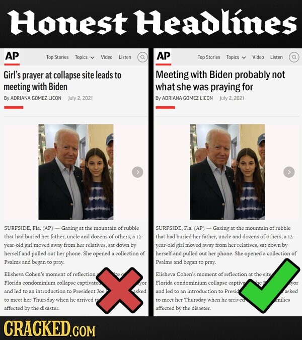 Honest Headlines AP AP Top Stories Topics Video Listen Top Stories Topics Video Listen Girl's prayer at collapse site leads to Meeting with Biden probably not meeting with Biden what she was praying for By ADRIANA GOMEZ LICON July 2,2021 By ADRIANA GOMEZ LICON July 2,2021 SURFSIDE. Fla. (AP) - Gazing at the mountain of rubble SURFSIDE, Fla. (AP) Gazing at the mountain of rubble that had buried her father, uncle and dozens of others, buried a 12 that had her father, , uncle and dozens of others, 12 year- -old girl moved away from her relatives. sat down by year- -old girl moved away from her