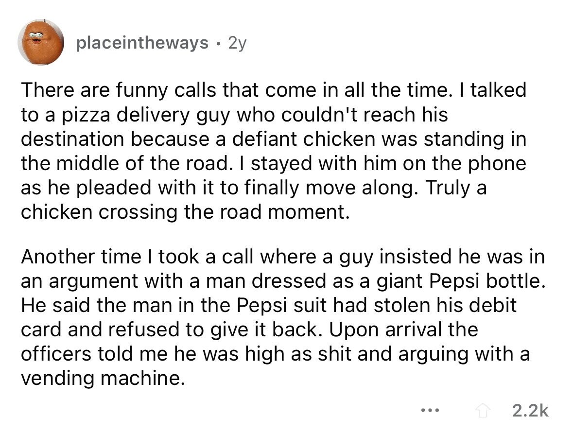 placeintheways 2y There are funny calls that come in all the time. I talked to a pizza delivery guy who couldn't reach his destination because a defiant chicken was standing in the middle of the road. I stayed with him on the phone as he pleaded with it to finally move along. Truly a chicken crossing the road moment. Another time I took a call where a guy insisted he was in an argument with a man dressed as a giant Pepsi bottle. Не said the man in the Pepsi suit had stolen his debit card and refused to give
