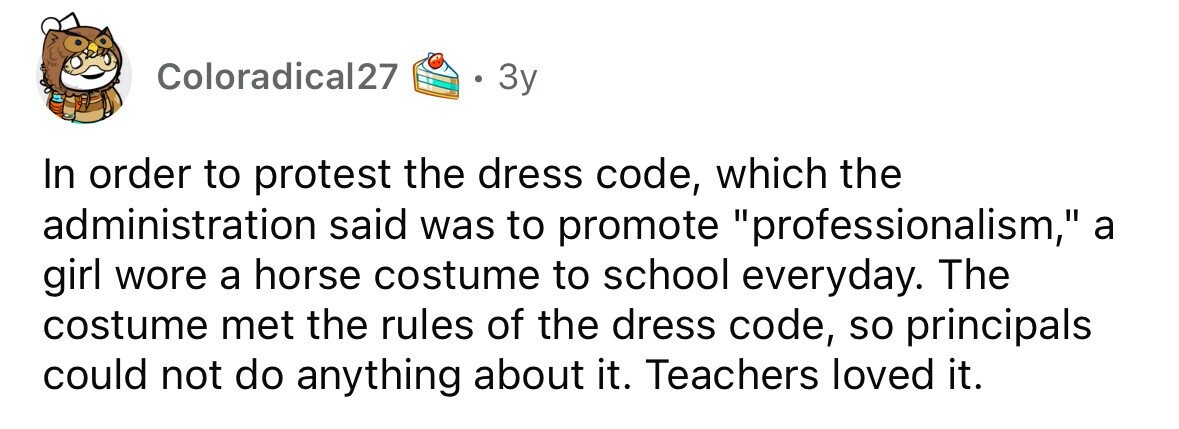 Coloradical27 3y In order to protest the dress code, which the administration said was to promote professionalism, a girl wore a horse costume to school everyday. The costume met the rules of the dress code, so principals could not do anything about it. Teachers loved it.