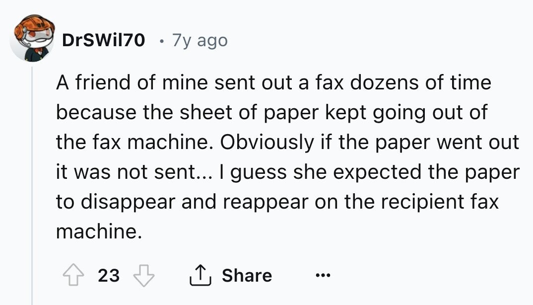 DrSWil70 7y ago A friend of mine sent out a fax dozens of time because the sheet of paper kept going out of the fax machine. Obviously if the paper went out it was not sent... I guess she expected the paper to disappear and reappear on the recipient fax machine. 23 Share ... 