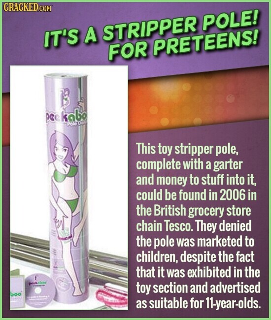 CRACKED.COM IT'S A STRIPPER POLE! FOR PRETEENS! peekabo Pole Date This toy stripper pole, complete with a garter and money to stuff into it, could be found in 2006 in the British grocery store chain Tesco. They denied the pole was marketed to children, despite the fact that it was exhibited in the - toy section and advertised boo I I as suitable for 11-year-olds.