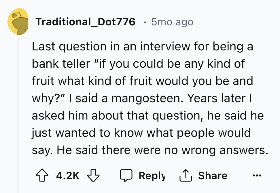 Traditional_Dot776 5mo ago Last question in an interview for being a bank teller if you could be any kind of fruit what kind of fruit would you be and why? I said a mangosteen. Years later I asked him about that question, he said he just wanted to know what people would say. Не said there were no wrong answers. Reply Share 4.2K ...