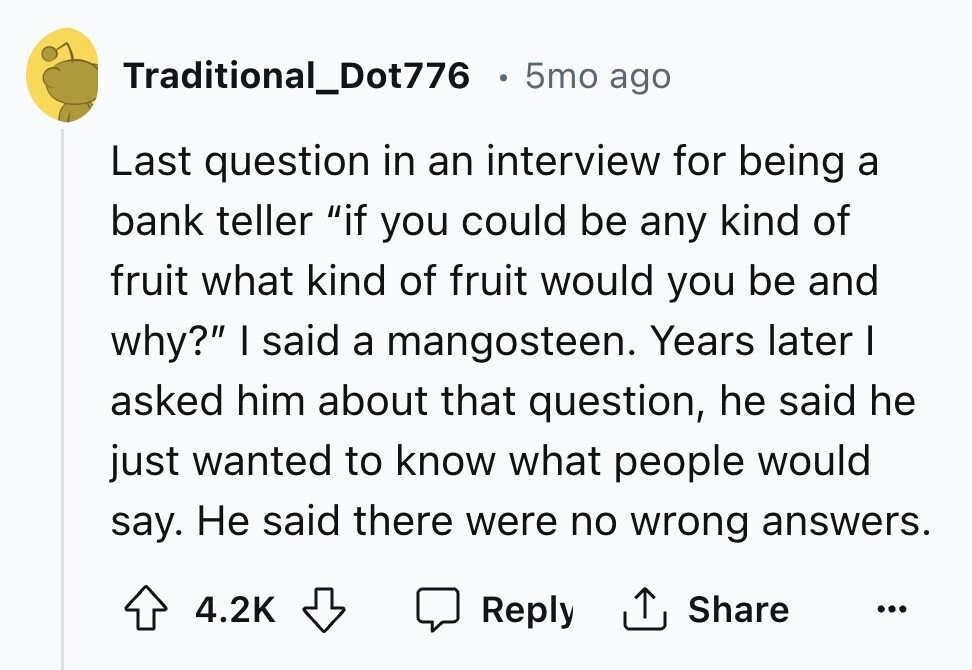 Traditional_Dot776 5mo ago Last question in an interview for being a bank teller if you could be any kind of fruit what kind of fruit would you be and why? I said a mangosteen. Years later I asked him about that question, he said he just wanted to know what people would say. Не said there were no wrong answers. Reply Share 4.2K ... 