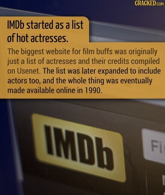 CRACKED.COM IMDb started as a list of hot actresses. The biggest website for film buffs was originally just a list of actresses and their credits compiled on Usenet. The list was later expanded to include actors too, and the whole thing was eventually made available online in 1990. IMDb Fi