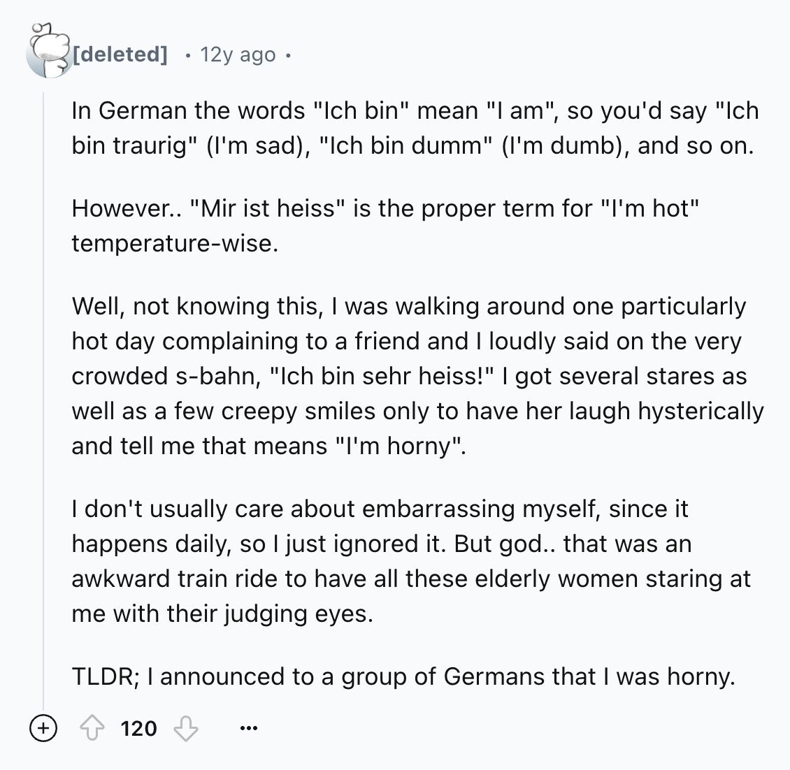 12y ago In German the words Ich bin mean I am, so you'd say Ich bin traurig (I'm sad), Ich bin dumm (I'm dumb), and so on. However.. Mir ist heiss is the proper term for I'm hot temperature-wise. Well, not knowing this, I was walking around one particularly hot day complaining to a friend and I loudly said on the very crowded s-bahn, Ich bin sehr heiss! got several stares as well as a few creepy smiles only to have her laugh hysterically and tell me that means I'm horny. I don't usually care about embarrassing myself, since