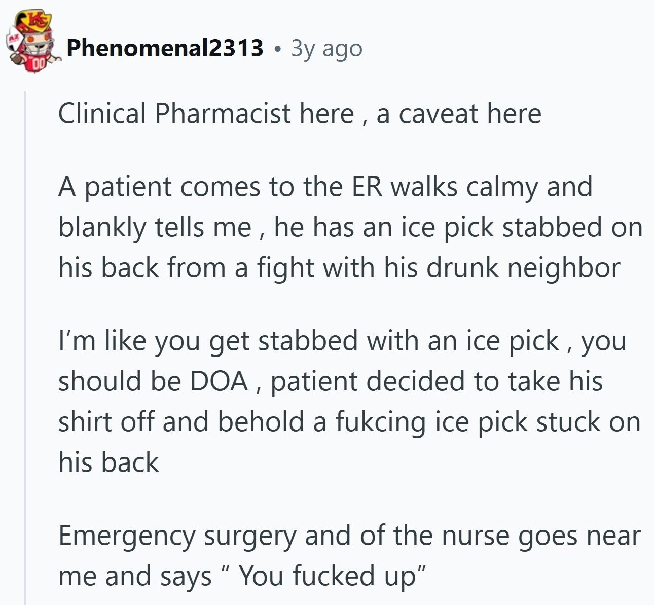 Phenomenal2313 3y ago DO Clinical Pharmacist here , a caveat here A patient comes to the ER walks calmy and blankly tells me, he has an ice pick stabbed on his back from a fight with his drunk neighbor I'm like you get stabbed with an ice pick, you should be DOA, patient decided to take his shirt off and behold a fukcing ice pick stuck on his back Emergency surgery and of the nurse goes near me and says You fucked up