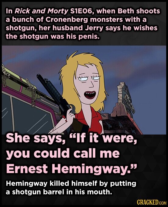 In Rick and Morty S1E06, when Beth shoots a bunch of Cronenberg monsters with a shotgun, her husband Jerry says he wishes the shotgun was his penis. She says, If it were, you could call me Ernest Hemingway. Hemingway killed himself by putting a shotgun barrel in his mouth. CRACKED.COM