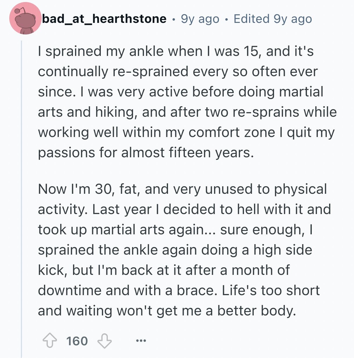 bad_at_hearthstone 9y ago Edited 9y ago I sprained my ankle when I was 15, and it's continually re-sprained every so often ever since. I was very active before doing martial arts and hiking, and after two re-sprains while working well within my comfort zone I quit my passions for almost fifteen years. Now I'm 30, fat, and very unused to physical activity. Last year I decided to hell with it and took up martial arts again... sure enough, I sprained the ankle again doing a high side kick, but I'm back at it after a month of downtime and with