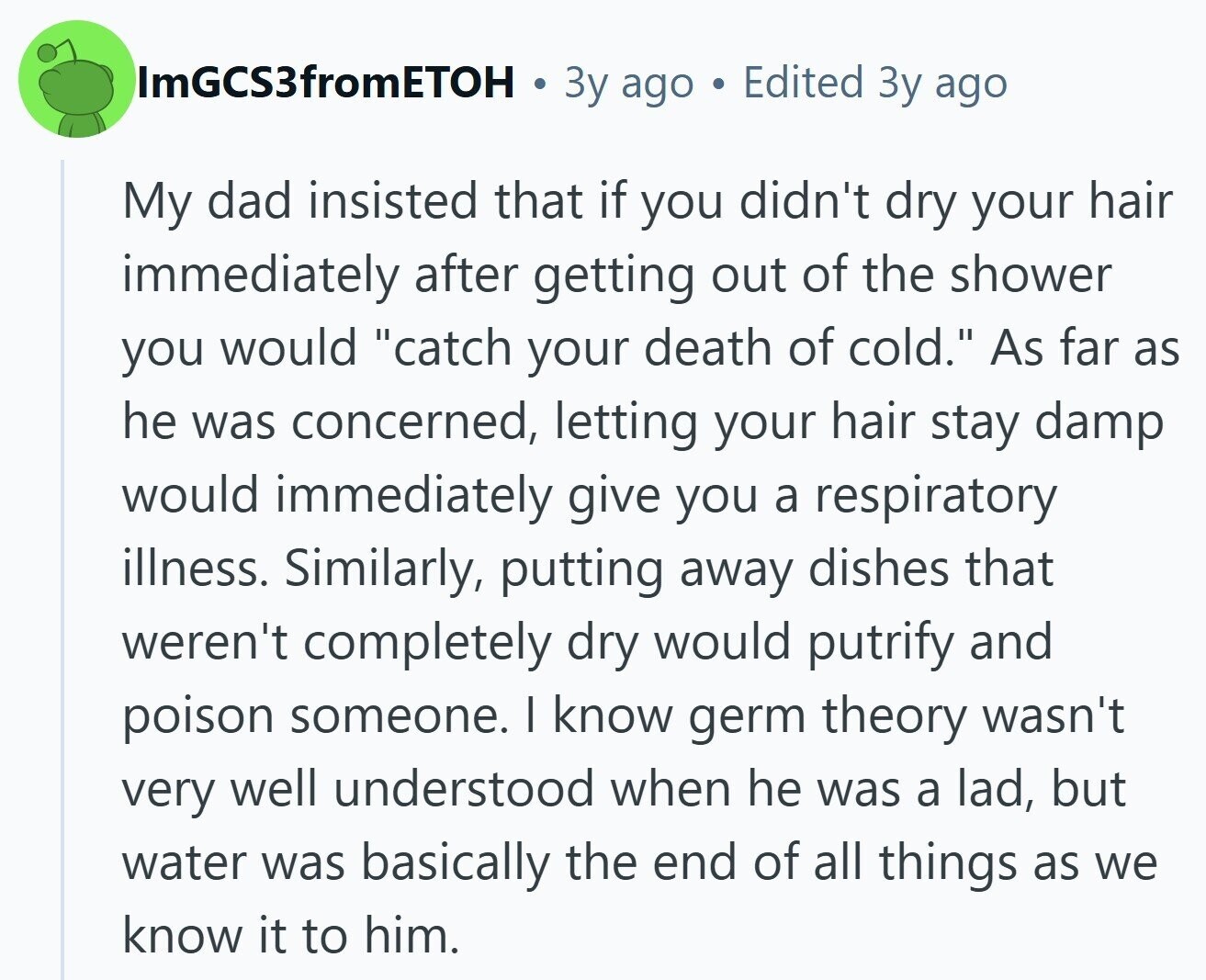 ImGCS3fromETOH Зу ago Edited Зу ago My dad insisted that if you didn't dry your hair immediately after getting out of the shower you would catch your death of cold. As far as he was concerned, letting your hair stay damp would immediately give you a respiratory illness. Similarly, putting away dishes that weren't completely dry would putrify and poison someone. I know germ theory wasn't very well understood when he was a lad, but water was basically the end of all things as we know it to him.