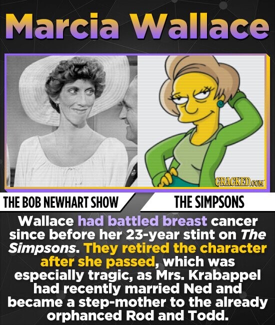 Marcia Wallace CRACKED.COM THE BOB NEWHART SHOW THE SIMPSONS Wallace had battled breast cancer since before her 23-year stint on The Simpsons. They retired the character after she passed, which was especially tragic, as Mrs. Krabappel had recently married Ned and became a step-mother to the already orphanced Rod and Todd.