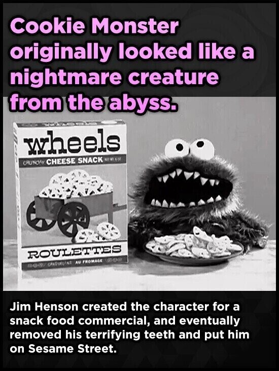 Cookie Monster originally looked like a nightmare creature from the abyss. wheels CRUNCHY CHEESE SNACK ROULETTES HEAR BOOK CRAQUELINS AU FROMAGE Jim Henson created the character for a snack food commercial, and eventually removed his terrifying teeth and put him on Sesame Street.