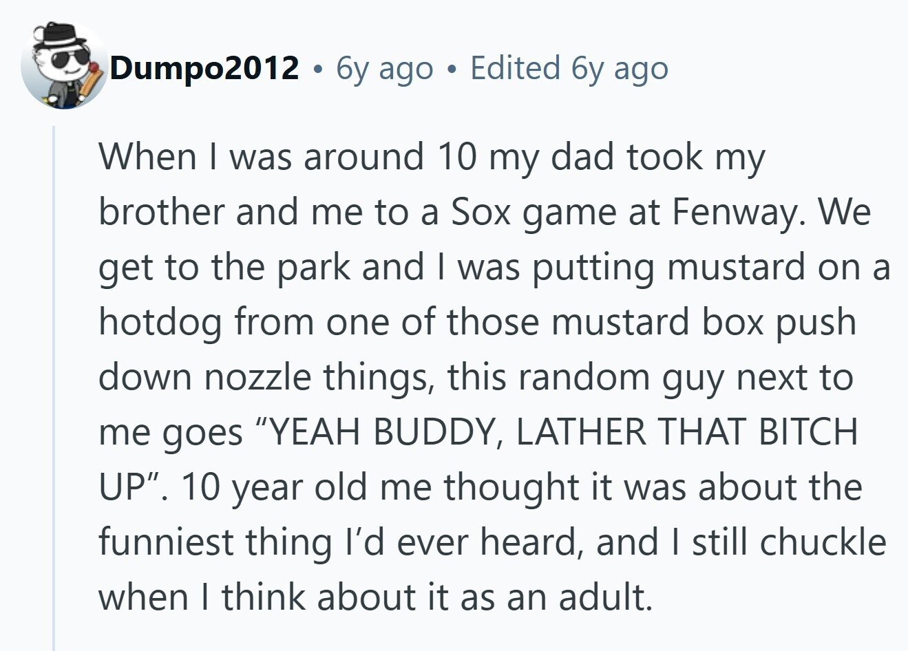 Dumpo2012 . 6y ago Edited 6y ago When I was around 10 my dad took my brother and me to a Sox game at Fenway. We get to the park and I was putting mustard on a hotdog from one of those mustard box push down nozzle things, this random guy next to me goes YEAH BUDDY, LATHER THAT BITCH UP. 10 year old me thought it was about the funniest thing I'd ever heard, and I still chuckle when I think about it as an adult.