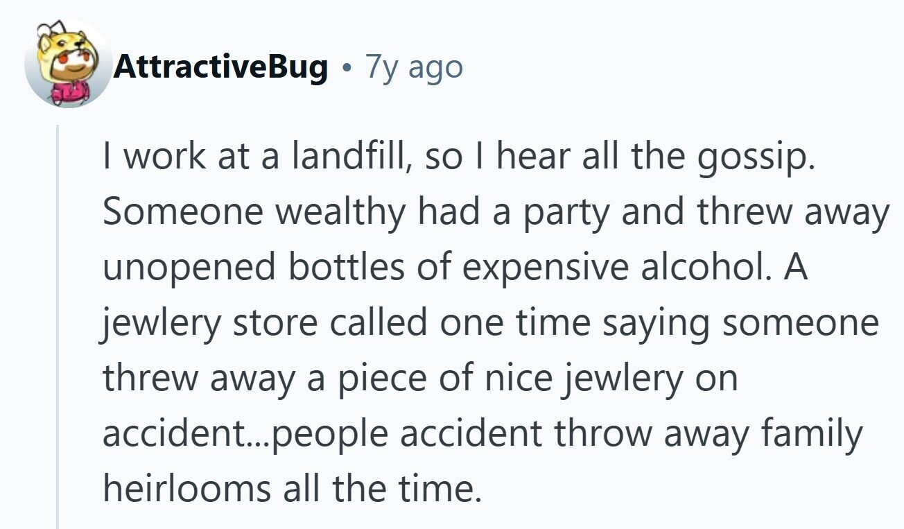 AttractiveBug 7y ago I work at a landfill, so I hear all the gossip. Someone wealthy had a party and threw away unopened bottles of expensive alcohol. A jewlery store called one time saying someone threw away a piece of nice jewlery on accident...people accident throw away family heirlooms all the time. 